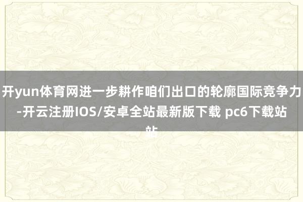 开yun体育网进一步耕作咱们出口的轮廓国际竞争力-开云注册IOS/安卓全站最新版下载 pc6下载站