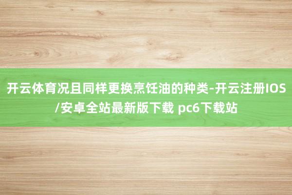 开云体育况且同样更换烹饪油的种类-开云注册IOS/安卓全站最新版下载 pc6下载站