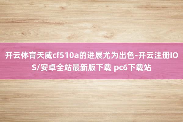 开云体育天威cf510a的进展尤为出色-开云注册IOS/安卓全站最新版下载 pc6下载站