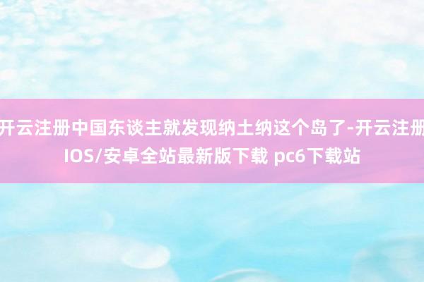 开云注册中国东谈主就发现纳土纳这个岛了-开云注册IOS/安卓全站最新版下载 pc6下载站
