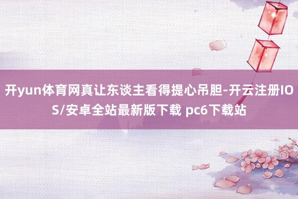 开yun体育网真让东谈主看得提心吊胆-开云注册IOS/安卓全站最新版下载 pc6下载站