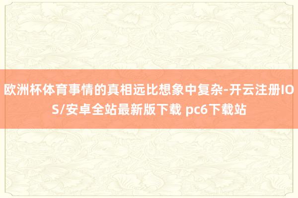 欧洲杯体育事情的真相远比想象中复杂-开云注册IOS/安卓全站最新版下载 pc6下载站