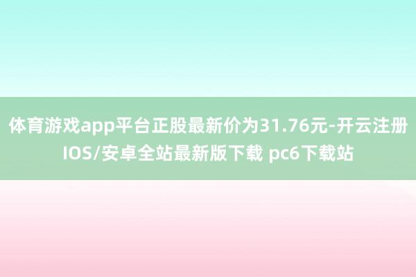体育游戏app平台正股最新价为31.76元-开云注册IOS/安卓全站最新版下载 pc6下载站