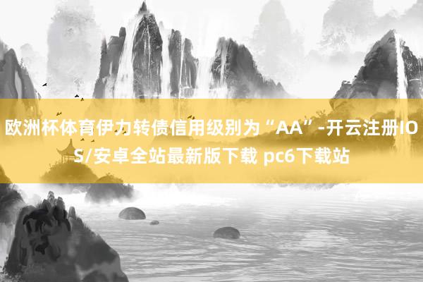 欧洲杯体育伊力转债信用级别为“AA”-开云注册IOS/安卓全站最新版下载 pc6下载站