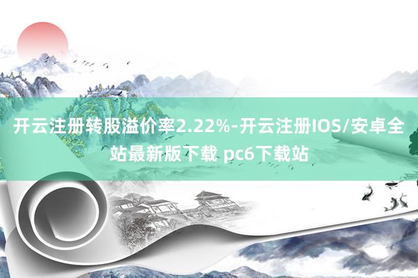 开云注册转股溢价率2.22%-开云注册IOS/安卓全站最新版下载 pc6下载站