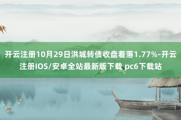 开云注册10月29日洪城转债收盘着落1.77%-开云注册IOS/安卓全站最新版下载 pc6下载站