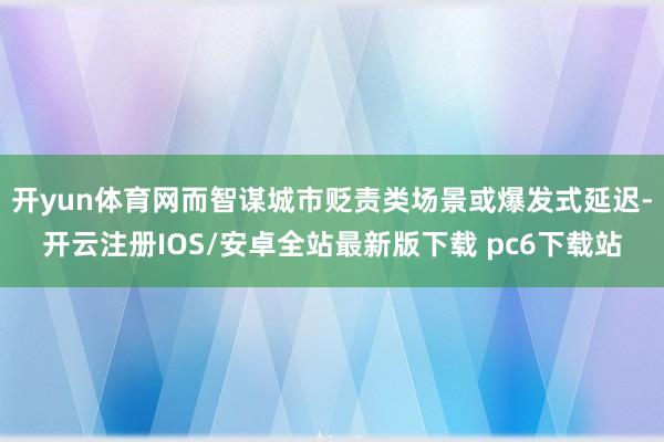 开yun体育网而智谋城市贬责类场景或爆发式延迟-开云注册IOS/安卓全站最新版下载 pc6下载站
