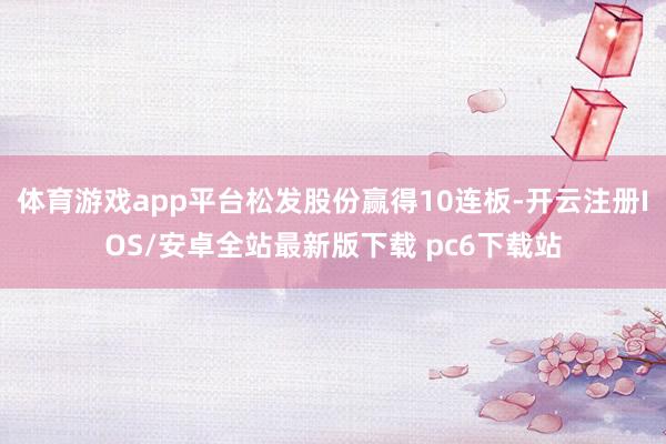 体育游戏app平台松发股份赢得10连板-开云注册IOS/安卓全站最新版下载 pc6下载站