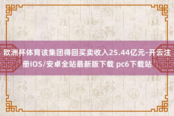 欧洲杯体育该集团得回买卖收入25.44亿元-开云注册IOS/安卓全站最新版下载 pc6下载站
