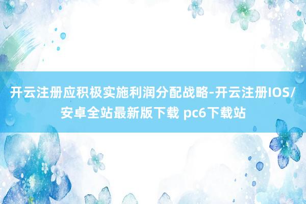 开云注册应积极实施利润分配战略-开云注册IOS/安卓全站最新版下载 pc6下载站