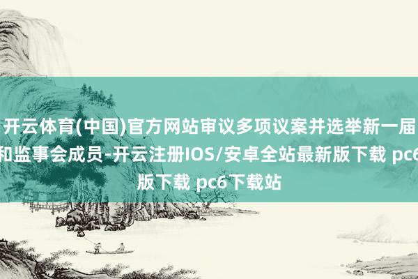 开云体育(中国)官方网站审议多项议案并选举新一届董事会和监事会成员-开云注册IOS/安卓全站最新版下载 pc6下载站