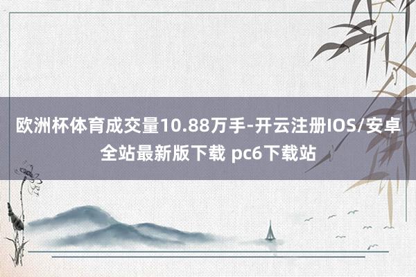 欧洲杯体育成交量10.88万手-开云注册IOS/安卓全站最新版下载 pc6下载站