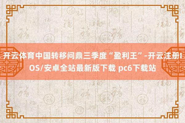 开云体育中国转移问鼎三季度“盈利王”-开云注册IOS/安卓全站最新版下载 pc6下载站