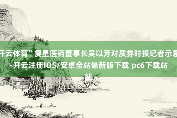 开云体育”复星医药董事长吴以芳对质券时报记者示意-开云注册IOS/安卓全站最新版下载 pc6下载站
