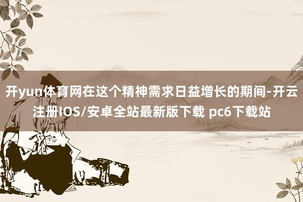 开yun体育网在这个精神需求日益增长的期间-开云注册IOS/安卓全站最新版下载 pc6下载站