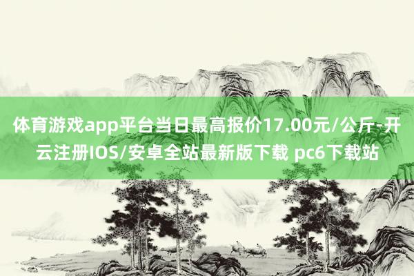 体育游戏app平台当日最高报价17.00元/公斤-开云注册IOS/安卓全站最新版下载 pc6下载站