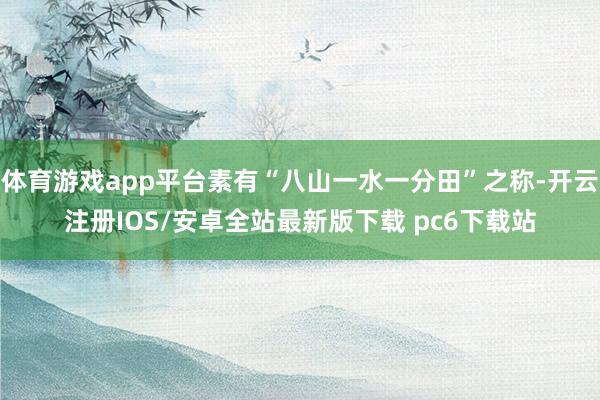 体育游戏app平台素有“八山一水一分田”之称-开云注册IOS/安卓全站最新版下载 pc6下载站
