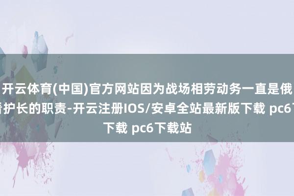 开云体育(中国)官方网站因为战场相劳动务一直是俄军总看护长的职责-开云注册IOS/安卓全站最新版下载 pc6下载站