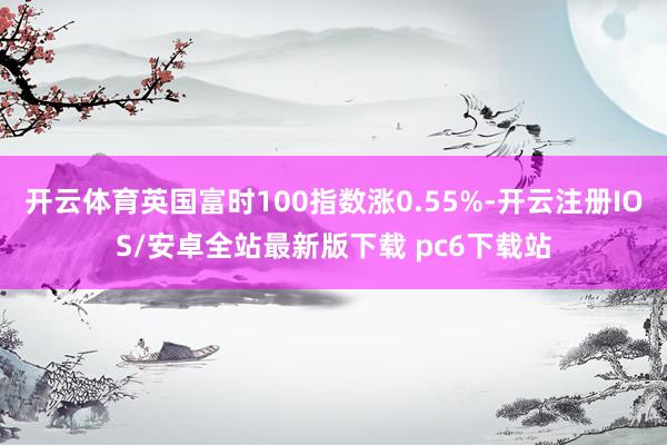 开云体育英国富时100指数涨0.55%-开云注册IOS/安卓全站最新版下载 pc6下载站
