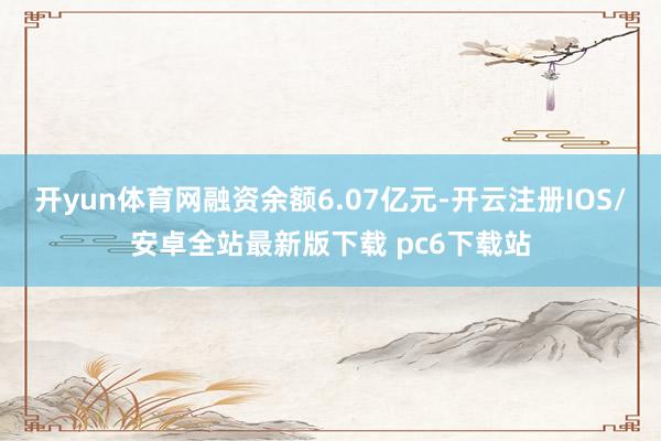 开yun体育网融资余额6.07亿元-开云注册IOS/安卓全站最新版下载 pc6下载站