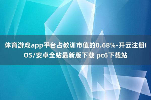体育游戏app平台占教训市值的0.68%-开云注册IOS/安卓全站最新版下载 pc6下载站