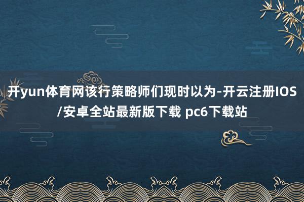 开yun体育网该行策略师们现时以为-开云注册IOS/安卓全站最新版下载 pc6下载站