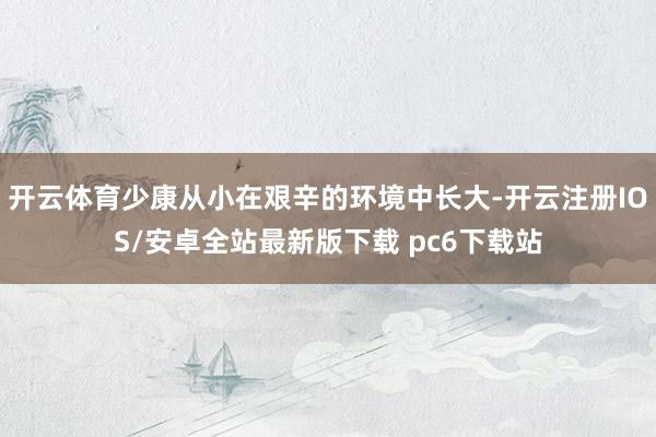 开云体育少康从小在艰辛的环境中长大-开云注册IOS/安卓全站最新版下载 pc6下载站