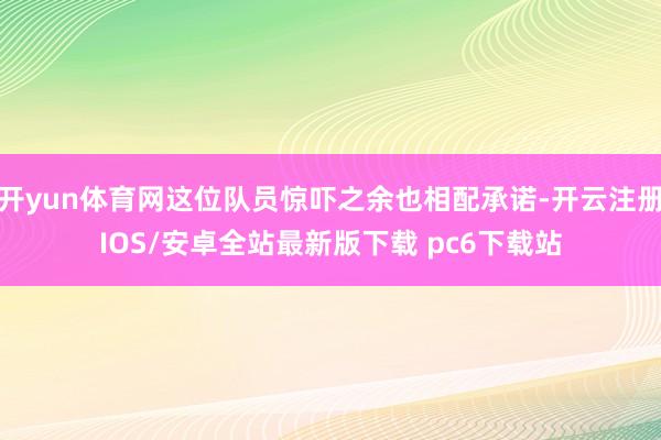 开yun体育网这位队员惊吓之余也相配承诺-开云注册IOS/安卓全站最新版下载 pc6下载站