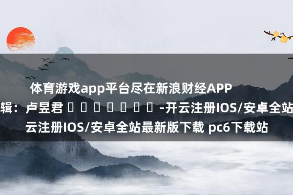 体育游戏app平台尽在新浪财经APP            						包袱剪辑：卢昱君 							-开云注册IOS/安卓全站最新版下载 pc6下载站