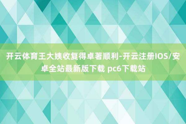开云体育王大姨收复得卓著顺利-开云注册IOS/安卓全站最新版下载 pc6下载站