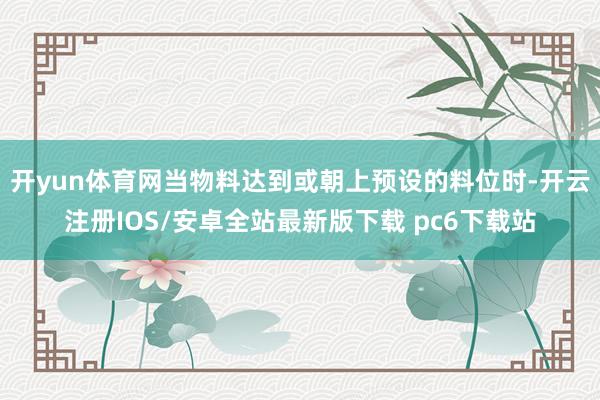 开yun体育网当物料达到或朝上预设的料位时-开云注册IOS/安卓全站最新版下载 pc6下载站