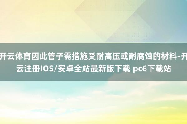 开云体育因此管子需措施受耐高压或耐腐蚀的材料-开云注册IOS/安卓全站最新版下载 pc6下载站