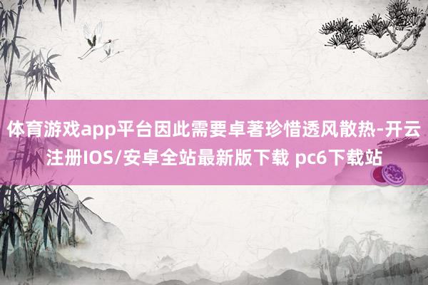 体育游戏app平台因此需要卓著珍惜透风散热-开云注册IOS/安卓全站最新版下载 pc6下载站