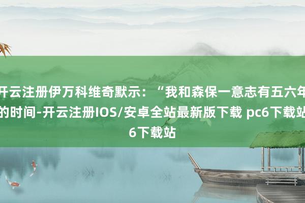 开云注册伊万科维奇默示：“我和森保一意志有五六年的时间-开云注册IOS/安卓全站最新版下载 pc6下载站