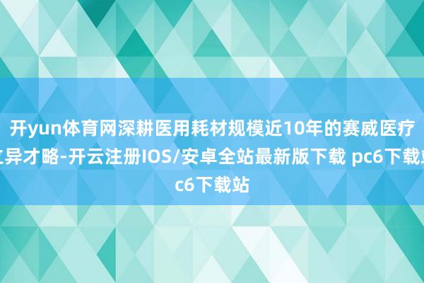 开yun体育网深耕医用耗材规模近10年的赛威医疗立异才略-开云注册IOS/安卓全站最新版下载 pc6下载站