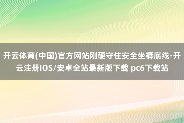 开云体育(中国)官方网站刚硬守住安全坐褥底线-开云注册IOS/安卓全站最新版下载 pc6下载站