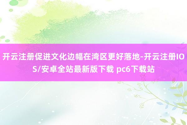 开云注册促进文化边幅在湾区更好落地-开云注册IOS/安卓全站最新版下载 pc6下载站
