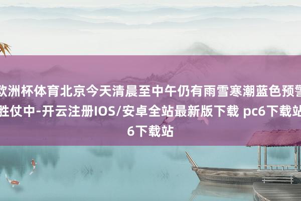欧洲杯体育北京今天清晨至中午仍有雨雪寒潮蓝色预警胜仗中-开云注册IOS/安卓全站最新版下载 pc6下载站