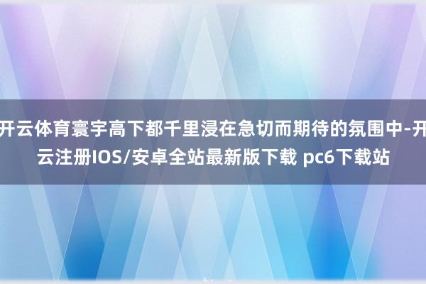 开云体育寰宇高下都千里浸在急切而期待的氛围中-开云注册IOS/安卓全站最新版下载 pc6下载站
