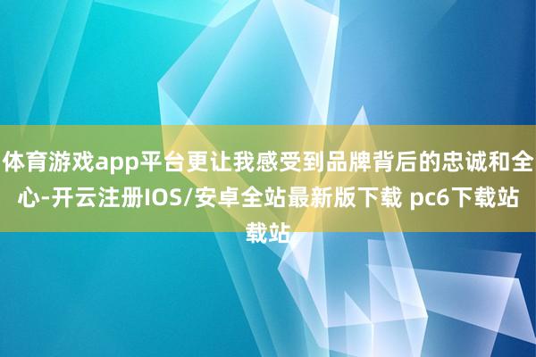 体育游戏app平台更让我感受到品牌背后的忠诚和全心-开云注册IOS/安卓全站最新版下载 pc6下载站