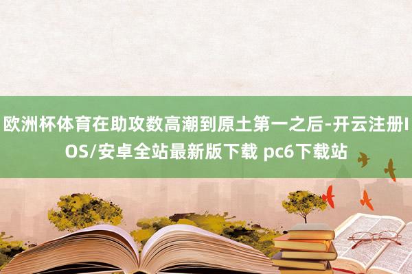欧洲杯体育在助攻数高潮到原土第一之后-开云注册IOS/安卓全站最新版下载 pc6下载站
