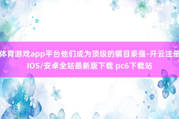 体育游戏app平台他们成为顶级的瞩目豪强-开云注册IOS/安卓全站最新版下载 pc6下载站