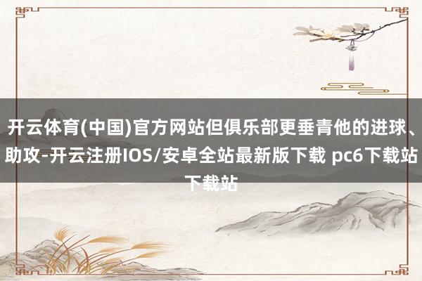 开云体育(中国)官方网站但俱乐部更垂青他的进球、助攻-开云注册IOS/安卓全站最新版下载 pc6下载站