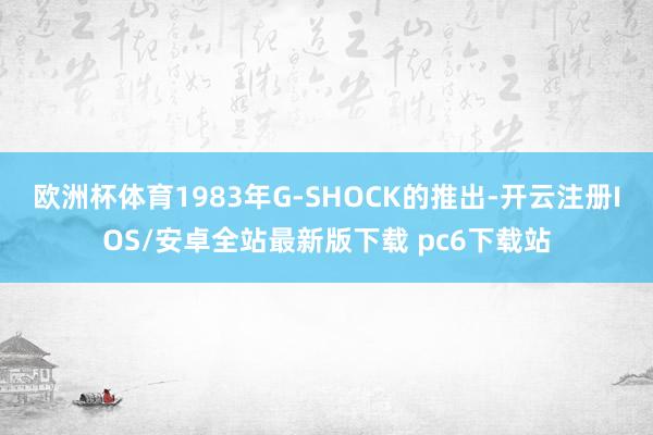 欧洲杯体育1983年G-SHOCK的推出-开云注册IOS/安卓全站最新版下载 pc6下载站
