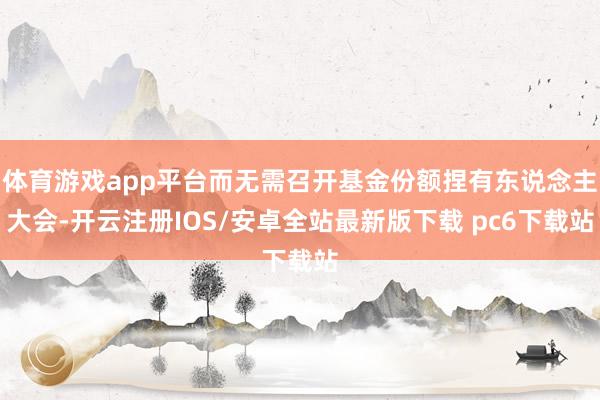 体育游戏app平台而无需召开基金份额捏有东说念主大会-开云注册IOS/安卓全站最新版下载 pc6下载站