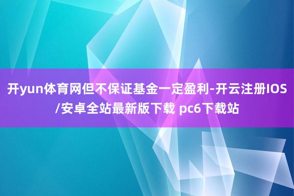 开yun体育网但不保证基金一定盈利-开云注册IOS/安卓全站最新版下载 pc6下载站