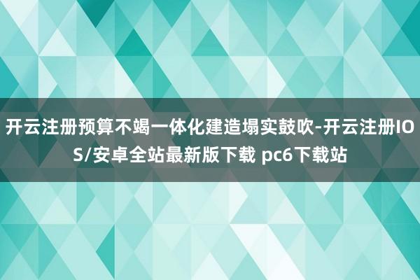 开云注册预算不竭一体化建造塌实鼓吹-开云注册IOS/安卓全站最新版下载 pc6下载站