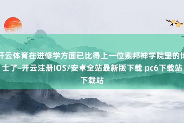 开云体育在进修学方面已比得上一位索邦神学院里的博士了-开云注册IOS/安卓全站最新版下载 pc6下载站