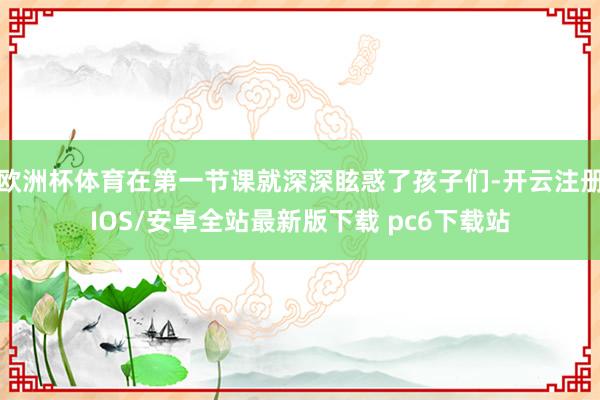 欧洲杯体育在第一节课就深深眩惑了孩子们-开云注册IOS/安卓全站最新版下载 pc6下载站