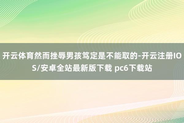 开云体育然而挫辱男孩笃定是不能取的-开云注册IOS/安卓全站最新版下载 pc6下载站